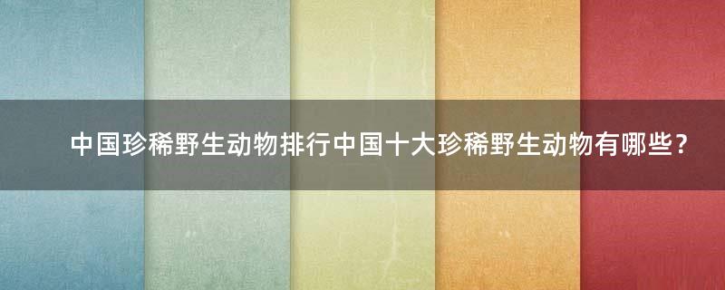 中国珍稀野生动物排行 中国十大珍稀野生动物有哪些？