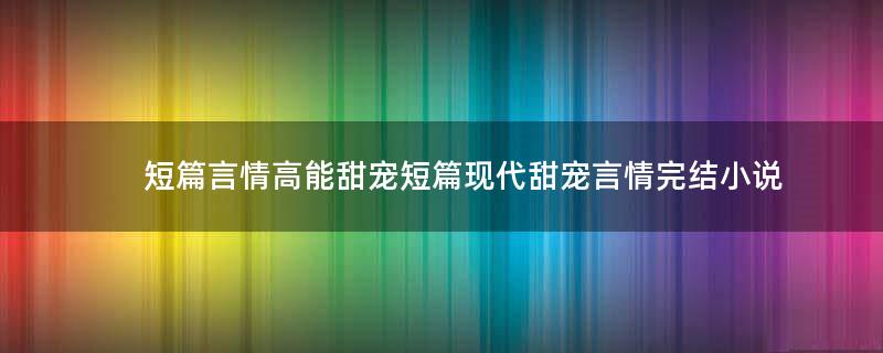 短篇言情高能甜宠 短篇现代甜宠言情完结小说
