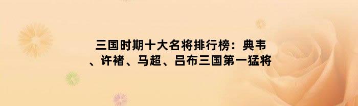 三国时期十大名将排行榜：典韦、许褚、马超、吕布三国第一猛将