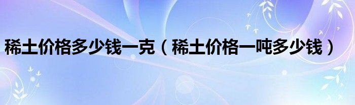 稀土多钱__稀土价格多少钱一克