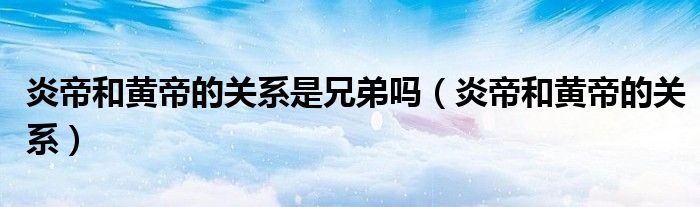 黄帝炎帝关系兄弟是什么意思__黄帝炎帝关系兄弟是谁