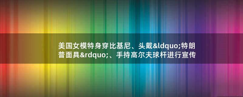 美国女模特身穿比基尼、头戴“特朗普面具”、手持高尔夫球杆进行宣传