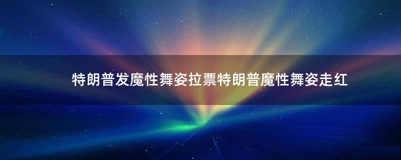 特朗普发魔性舞姿拉票 特朗普魔性舞姿走红