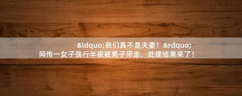 “我们真不是夫妻！”网传一女子强行半夜被男子带走，处理结果来了！