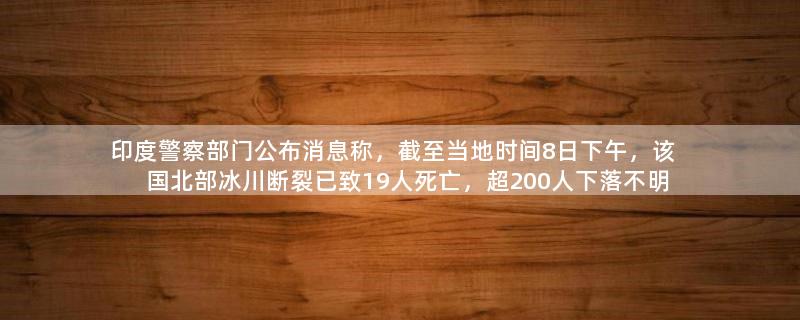 印度警察部门公布消息称，截至当地时间8日下午，该国北部冰川断裂已致19人死亡，超200人下落不明