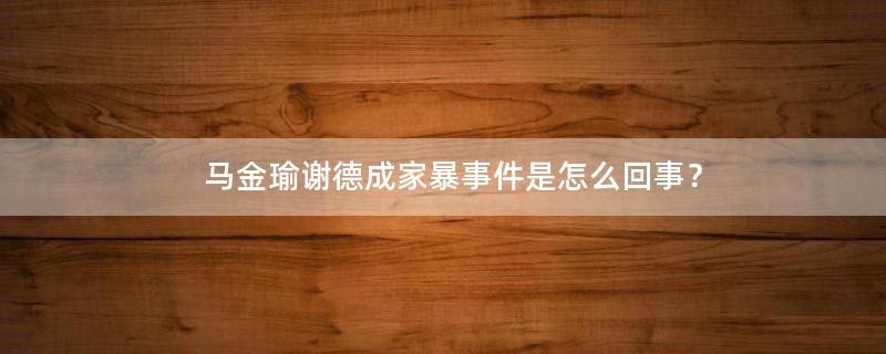 马金瑜谢德成家暴事件是怎么回事？