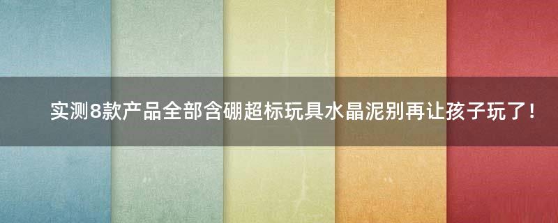 实测8款产品全部含硼超标 玩具水晶泥别再让孩子玩了！