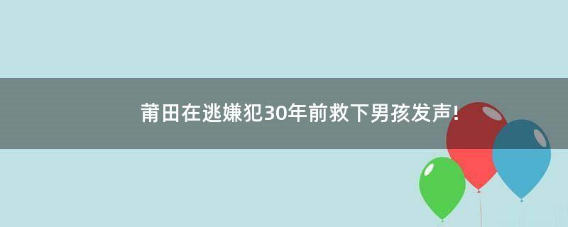 莆田在逃嫌犯30年前救下男孩发声!