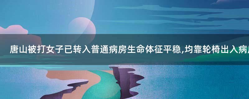 唐山被打女子已转入普通病房 生命体征平稳,均靠轮椅出入病房