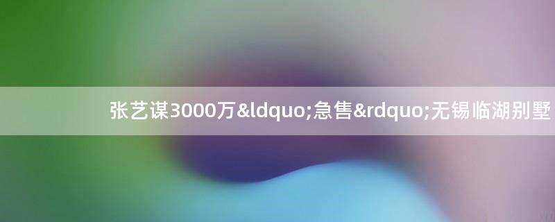 张艺谋3000万“急售”无锡临湖别墅
