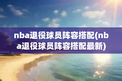 nba退役球员阵容搭配(nba退役球员阵容搭配最新)