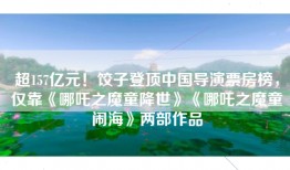 超157亿元！饺子登顶中国导演票房榜，仅靠《哪吒之魔童降世》《哪吒之魔童闹海》两部作品