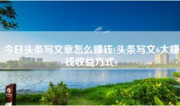 今日头条写文章怎么赚钱(头条写文6大赚钱收益方式)