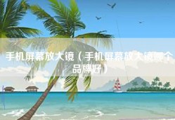 手机屏幕放大镜（手机屏幕放大镜哪个品牌好）