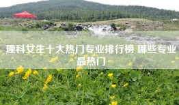 理科女生十大热门专业排行榜 哪些专业最热门