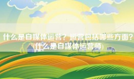 什么是自媒体运营？运营包括哪些方面？(什么是自媒体运营师)