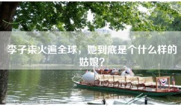 李子柒火遍全球，她到底是个什么样的姑娘？