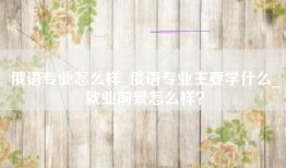 俄语专业怎么样_俄语专业主要学什么_就业前景怎么样？