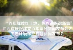 “百年辉煌红土地，感恩奋进谱新篇”江西省庆祝建党百年系列新闻发布会之生态环境保护专题新闻发布会