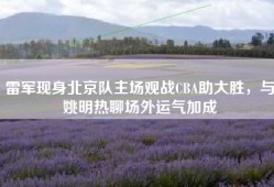 雷军现身北京队主场观战CBA助大胜，与姚明热聊场外运气加成
