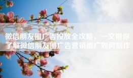 微信朋友圈广告投放全攻略，一文带你了解微信朋友圈广告营销推广如何制作