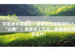 百度被央视曝光！搜索知名医院却引入“山寨”！患者花上万元，竟遭遇这样的治疗！