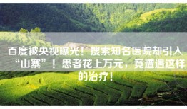 百度被央视曝光！搜索知名医院却引入“山寨”！患者花上万元，竟遭遇这样的治疗！