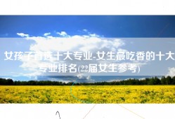 女孩子首选十大专业-女生最吃香的十大专业排名(22届女生参考)