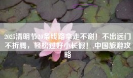 2025清明节20条线路拿走不谢！不出远门不折腾，轻松过好小长假！,中国旅游攻略