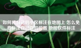 如何将自己的小区标注在地图上 怎么免费标注自己店的位置 地图软件标注