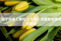 饺子导演《哪吒2》大热！成都是他成功的摇篮