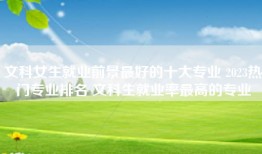文科女生就业前景最好的十大专业 2023热门专业排名 文科生就业率最高的专业