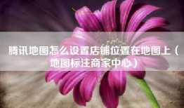 腾讯地图怎么设置店铺位置在地图上（地图标注商家中心）