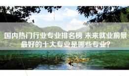 国内热门行业专业排名榜 未来就业前景最好的十大专业是哪些专业？