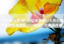 李子柒点燃A股1150亿涨停潮！人民日报共青团中央点赞，一则旧公告价值连城...