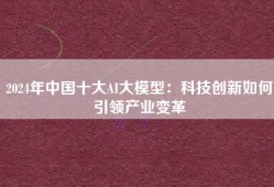 2024年中国十大AI大模型：科技创新如何引领产业变革