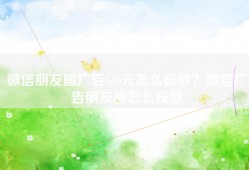 微信朋友圈广告600元怎么投放？微信广告朋友圈怎么投放