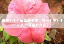 修华为手机屏幕多少钱（修一个华为手机的屏幕要多少钱）