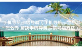 手机导航gps信号弱(手机导航gps信号弱怎么办 解决手机导航gps信号弱方法)