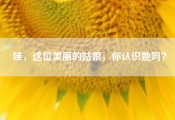 哇，这位美丽的姑娘，你认识她吗？