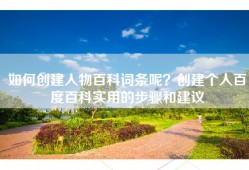 如何创建人物百科词条呢？创建个人百度百科实用的步骤和建议