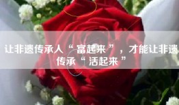 让非遗传承人“ 富起来 ”，才能让非遗传承“ 活起来 ”