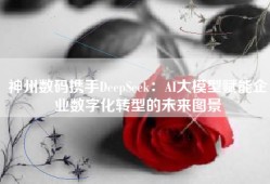 神州数码携手DeepSeek：AI大模型赋能企业数字化转型的未来图景