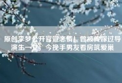 原创李梦公开官宣恋情！曾被传嫁过导演生一女，今挽手男友看房筑爱巢