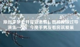 原创李梦公开官宣恋情！曾被传嫁过导演生一女，今挽手男友看房筑爱巢