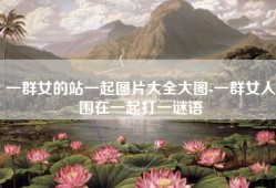 一群女的站一起图片大全大图-一群女人围在一起打一谜语