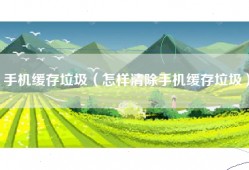 手机缓存垃圾（怎样清除手机缓存垃圾）