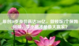 原创30岁身价高达300亿，做顿饭3个保姆伺候，李小璐才是最大赢家？