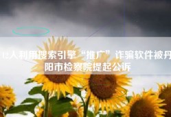 12人利用搜索引擎“推广”诈骗软件被丹阳市检察院提起公诉