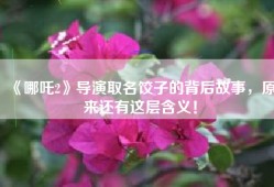 《哪吒2》导演取名饺子的背后故事，原来还有这层含义！